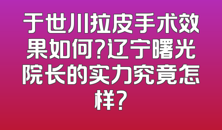 于世川拉皮手术效果如何？辽宁曙光院长的实力究竟怎样？