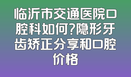临沂市交通医院口腔科如何？隐形牙齿矫正分享和口腔价格