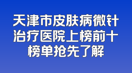 天津市皮肤病微针治疗医院上榜前十榜单抢先了解