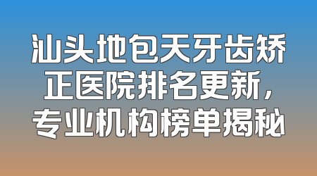 汕头地包天牙齿矫正医院排名更新，专业机构榜单揭秘