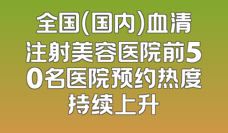 全国（国内）血清注射美容医院前50名医院预约热度持续上升