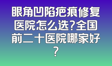 眼角凹陷疤痕修复医院怎么选？全国前二十医院哪家好？