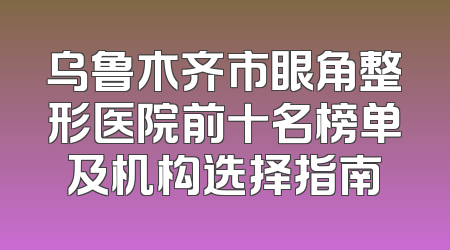 乌鲁木齐市眼角整形医院前十名榜单及机构选择指南