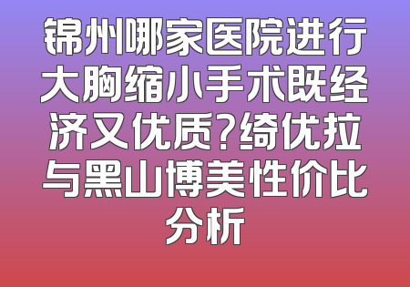 锦州哪家医院进行大胸缩小手术既经济又优质？绮优拉与黑山博美性价比分析