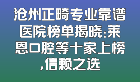 沧州正畸专业靠谱医院榜单揭晓：莱恩口腔等十家上榜，信赖之选