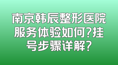 南京韩辰整形医院服务体验如何？挂号步骤详解？