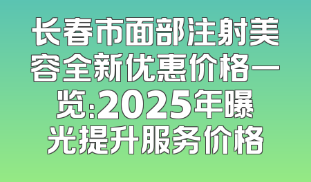 长春市面部注射美容全新优惠价格一览：2025年曝光提升服务价格