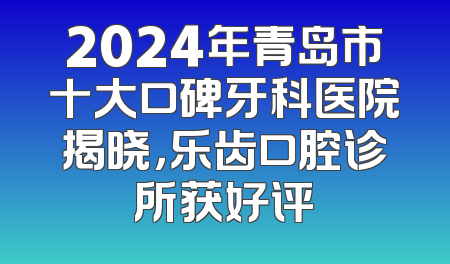 2024年青岛市十大口碑牙科医院揭晓，乐齿口腔诊所获好评