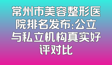 常州市美容整形医院排名发布：公立与私立机构真实好评对比