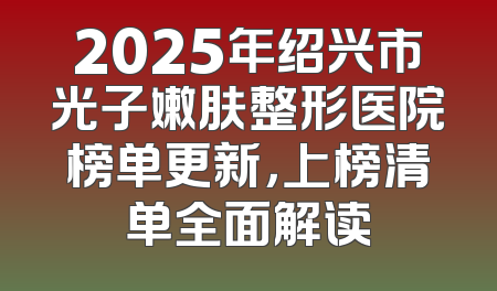 2025年绍兴市光子嫩肤整形医院榜单更新，上榜清单全面解读