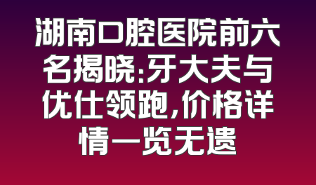 湖南口腔医院前六名揭晓：牙大夫与优仕领跑，价格详情一览无遗