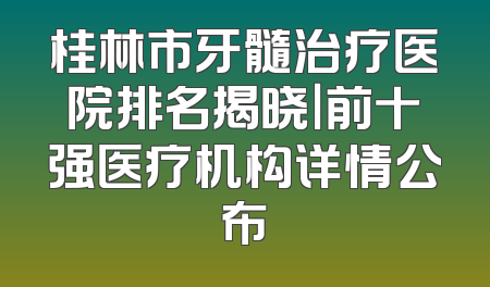 桂林市牙髓治疗医院排名揭晓｜前十强医疗机构详情公布