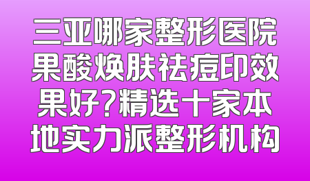 三亚哪家整形医院果酸焕肤祛痘印效果好？精选十家本地实力派整形机构
