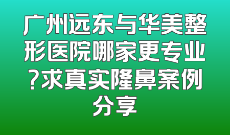 广州远东与华美整形医院哪家更专业？求真实隆鼻案例分享