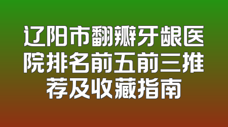 辽阳市翻瓣牙龈医院排名前五前三推荐及收藏指南