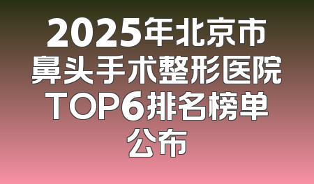 2025年北京市鼻头手术整形医院TOP6排名榜单公布