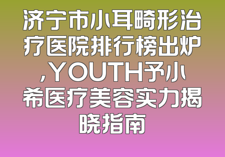 济宁市小耳畸形治疗医院排行榜出炉，YOUTH予小希医疗美容实力揭晓指南