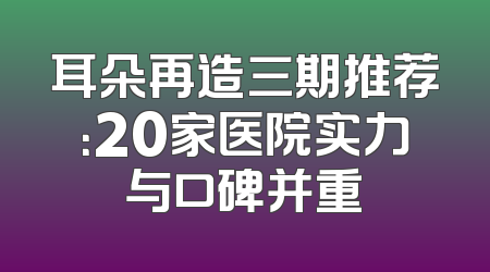 耳朵再造三期推荐：20家医院实力与口碑并重