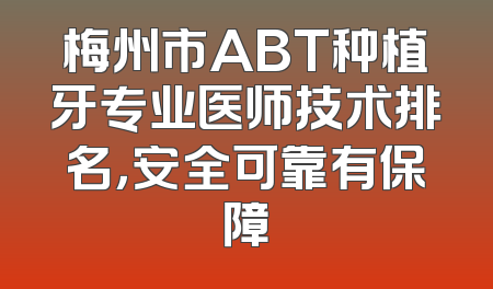 梅州市ABT种植牙专业医师技术排名，安全可靠有保障