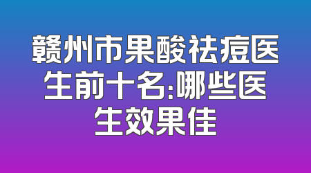 赣州市果酸祛痘医生前十名：哪些医生效果佳