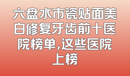 六盘水市瓷贴面美白修复牙齿前十医院榜单，这些医院上榜