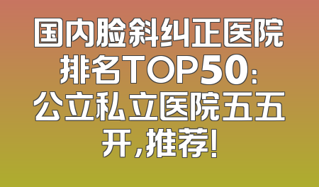 国内脸斜纠正医院排名TOP50：公立私立医院五五开，推荐！