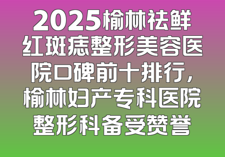 2025榆林祛鲜红斑痣整形美容医院口碑前十排行，榆林妇产专科医院整形科备受赞誉