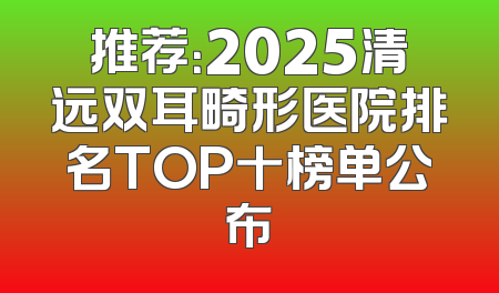 推荐：2025清远双耳畸形医院排名TOP十榜单公布