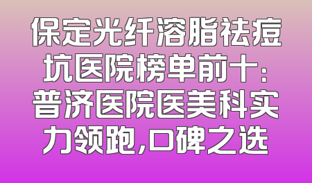 保定光纤溶脂祛痘坑医院榜单前十：普济医院医美科实力领跑，口碑之选