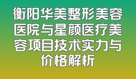 衡阳华美整形美容医院与星颜医疗美容项目技术实力与价格解析