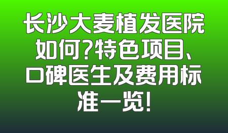 长沙大麦植发医院如何？特色项目、口碑医生及费用标准一览！