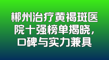 郴州治疗黄褐斑医院十强榜单揭晓，口碑与实力兼具