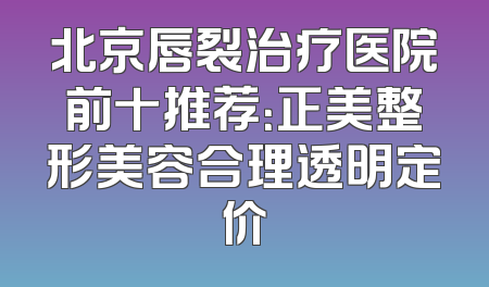 北京唇裂治疗医院前十推荐：正美整形美容合理透明定价