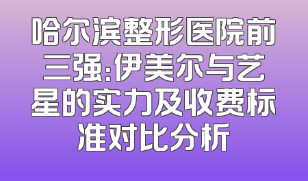 哈尔滨整形医院前三强：伊美尔与艺星的实力及收费标准对比分析
