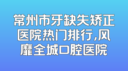 常州市牙缺失矫正医院热门排行，风靡全城口腔医院