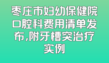 枣庄市妇幼保健院口腔科费用清单发布，附牙槽突治疗实例