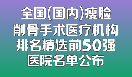 全国（国内）瘦脸削骨手术医疗机构排名精选前50强医院名单公布