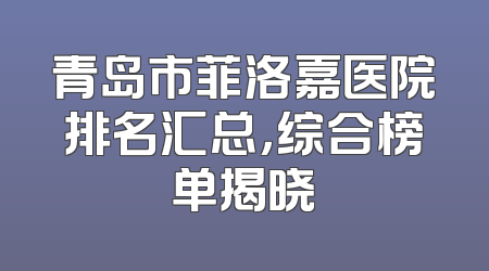 青岛市菲洛嘉医院排名汇总，综合榜单揭晓