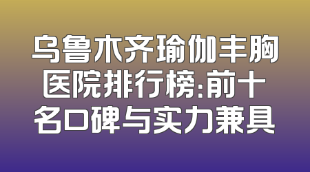 乌鲁木齐瑜伽丰胸医院排行榜：前十名口碑与实力兼具