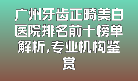 广州牙齿正畸美白医院排名前十榜单解析，专业机构鉴赏
