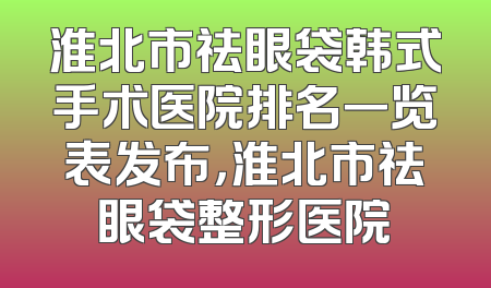 淮北市祛眼袋韩式手术医院排名一览表发布，淮北市祛眼袋整形医院