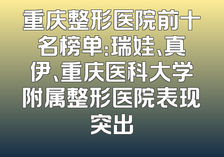重庆整形医院前十名榜单：瑞娃、真伊、重庆医科大学附属整形医院表现突出