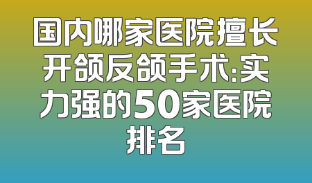 国内哪家医院擅长开颌反颌手术：实力强的50家医院排名