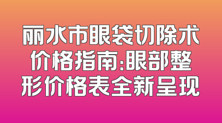丽水市眼袋切除术价格指南：眼部整形价格表全新呈现