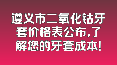 遵义市二氧化钴牙套价格表公布，了解您的牙套成本！