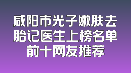 咸阳市光子嫩肤去胎记医生上榜名单前十网友推荐