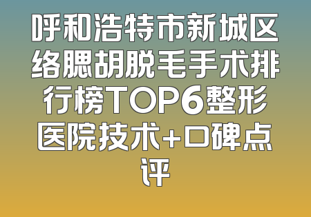 呼和浩特市新城区络腮胡脱毛手术排行榜TOP6整形医院技术+口碑点评