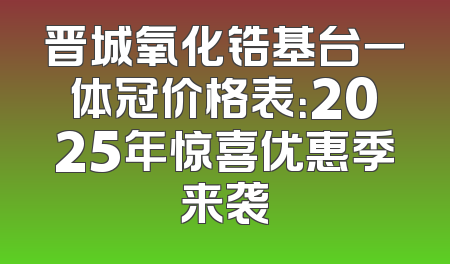 晋城氧化锆基台一体冠价格表：2025年惊喜优惠季来袭