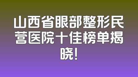 山西省眼部整形民营医院十佳榜单揭晓！