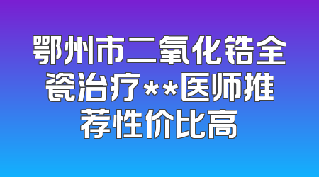 鄂州市二氧化锆全瓷治疗**医师推荐性价比高